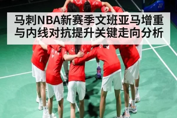 马刺NBA新赛季文班亚马增重与内线对抗提升关键走向分析
